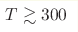 T\gtrsim 300
